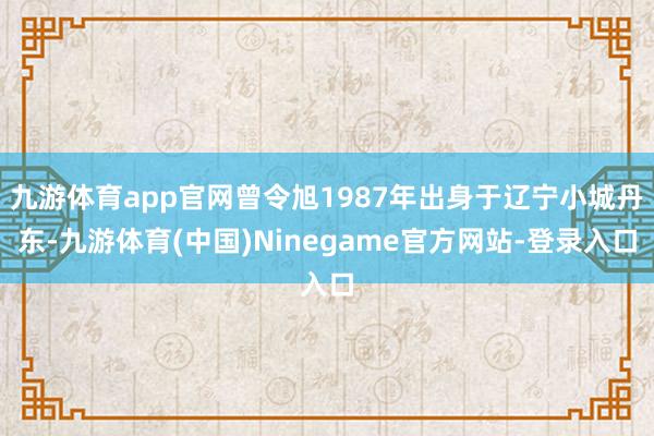 九游体育app官网曾令旭1987年出身于辽宁小城丹东-九游体育(中国)Ninegame官方网站-登录入口