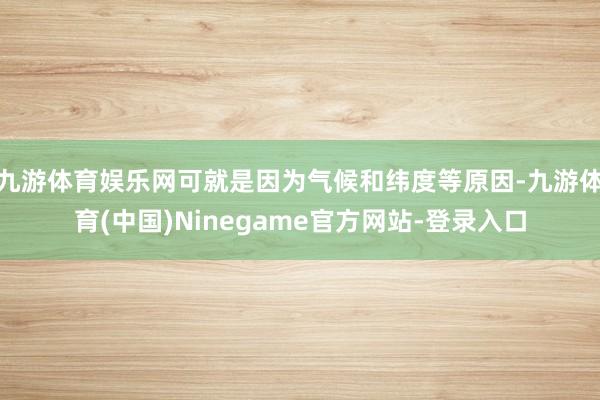 九游体育娱乐网可就是因为气候和纬度等原因-九游体育(中国)Ninegame官方网站-登录入口