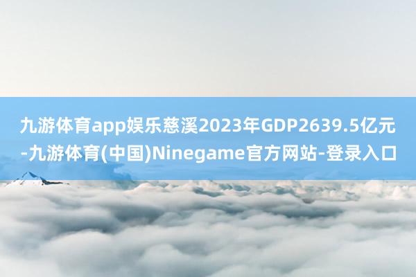 九游体育app娱乐慈溪2023年GDP2639.5亿元-九游体育(中国)Ninegame官方网站-登录入口