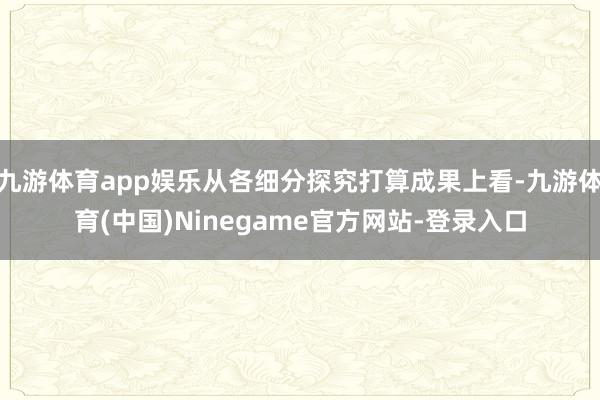 九游体育app娱乐从各细分探究打算成果上看-九游体育(中国)Ninegame官方网站-登录入口