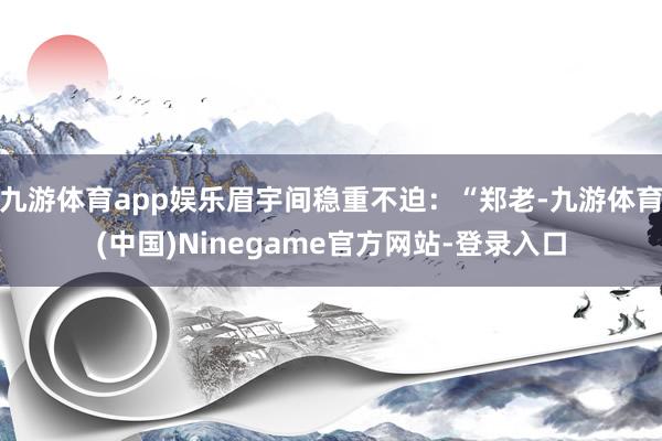 九游体育app娱乐眉宇间稳重不迫:“郑老-九游体育(中国)Ninegame官方网站-登录入口