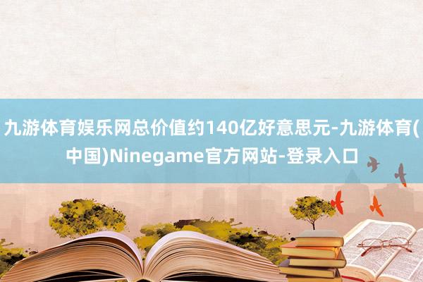 九游体育娱乐网总价值约140亿好意思元-九游体育(中国)Ninegame官方网站-登录入口