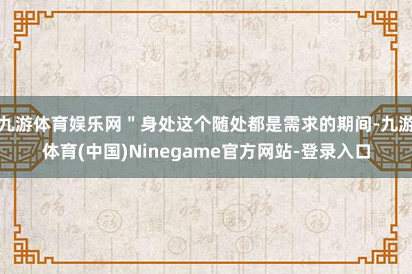 九游体育娱乐网"身处这个随处都是需求的期间-九游体育(中国)Ninegame官方网站-登录入口