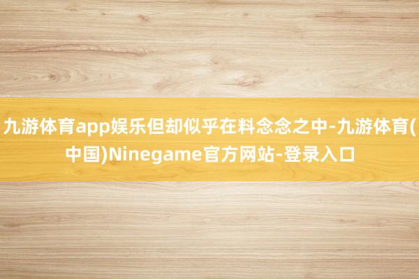 九游体育app娱乐但却似乎在料念念之中-九游体育(中国)Ninegame官方网站-登录入口