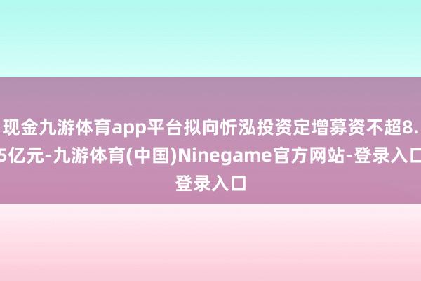 现金九游体育app平台拟向忻泓投资定增募资不超8.5亿元-九游体育(中国)Ninegame官方网站-登录入口