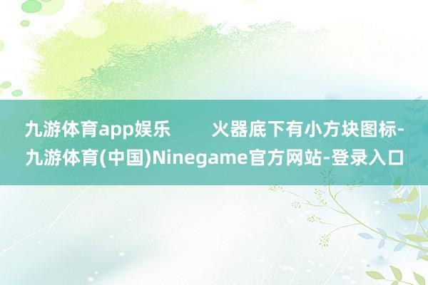 九游体育app娱乐 火器底下有小方块图标-九游体育(中国)Ninegame官方网站-登录入口