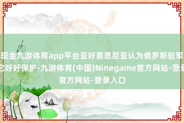 现金九游体育app平台亚好意思尼亚认为俄罗斯驻军没给它好好保护-九游体育(中国)Ninegame官方网站-登录入口