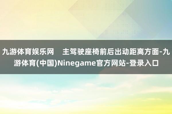 九游体育娱乐网 主驾驶座椅前后出动距离方面-九游体育(中国)Ninegame官方网站-登录入口