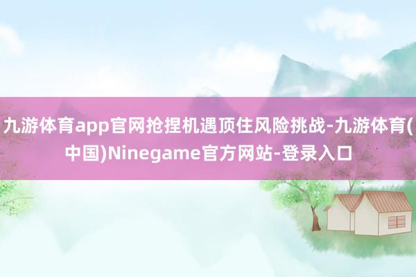 九游体育app官网抢捏机遇顶住风险挑战-九游体育(中国)Ninegame官方网站-登录入口