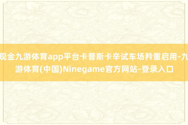现金九游体育app平台卡普斯卡辛试车场矜重启用-九游体育(中国)Ninegame官方网站-登录入口