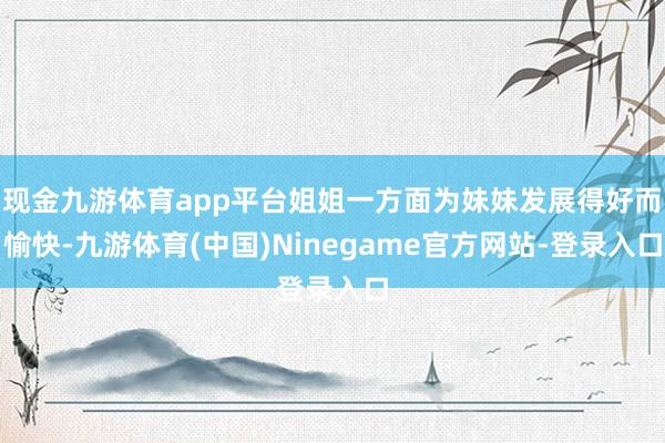 现金九游体育app平台姐姐一方面为妹妹发展得好而愉快-九游体育(中国)Ninegame官方网站-登录入口