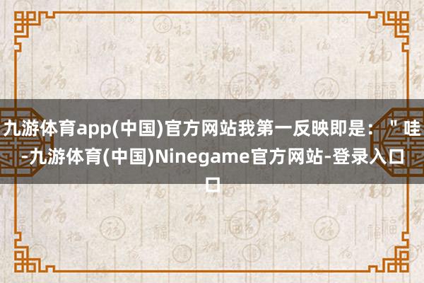 九游体育app(中国)官方网站我第一反映即是：＂哇-九游体育(中国)Ninegame官方网站-登录入口