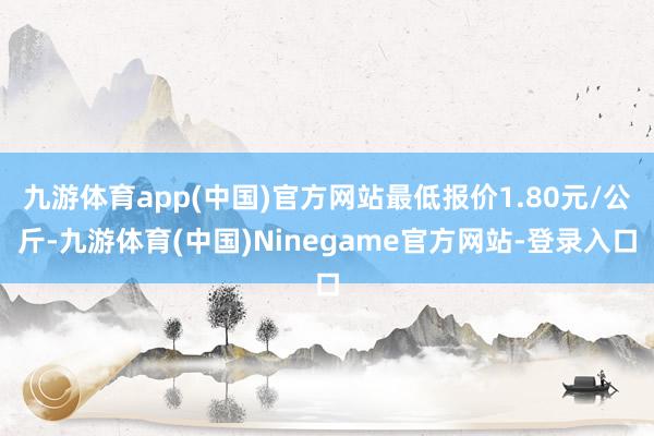 九游体育app(中国)官方网站最低报价1.80元/公斤-九游体育(中国)Ninegame官方网站-登录入口