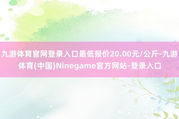 九游体育官网登录入口最低报价20.00元/公斤-九游体育(中国)Ninegame官方网站-登录入口