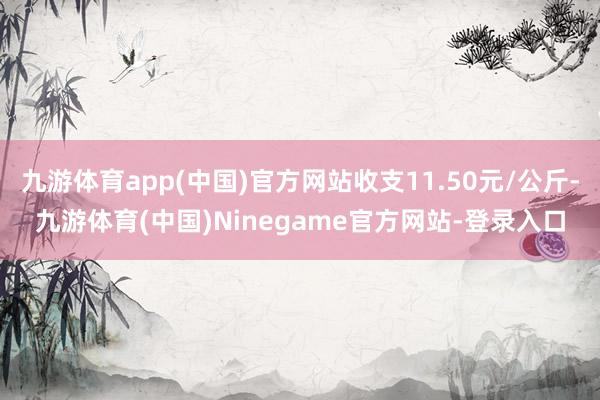 九游体育app(中国)官方网站收支11.50元/公斤-九游体育(中国)Ninegame官方网站-登录入口
