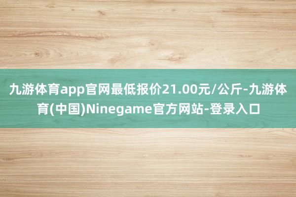 九游体育app官网最低报价21.00元/公斤-九游体育(中国)Ninegame官方网站-登录入口
