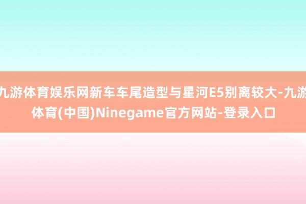 九游体育娱乐网新车车尾造型与星河E5别离较大-九游体育(中国)Ninegame官方网站-登录入口