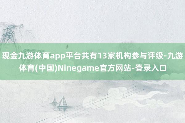 现金九游体育app平台共有13家机构参与评级-九游体育(中国)Ninegame官方网站-登录入口