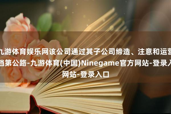 九游体育娱乐网该公司通过其子公司缔造、注意和运营高档第公路-九游体育(中国)Ninegame官方网站-登录入口