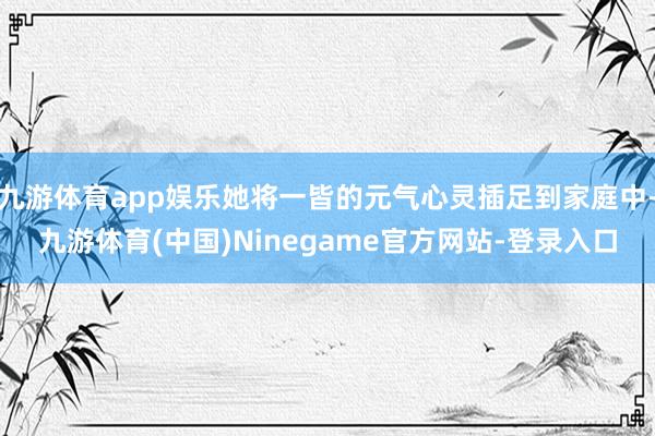 九游体育app娱乐她将一皆的元气心灵插足到家庭中-九游体育(中国)Ninegame官方网站-登录入口