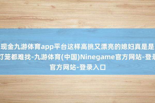 现金九游体育app平台这样高挑又漂亮的媳妇真是是打着灯笼都难找-九游体育(中国)Ninegame官方网站-登录入口
