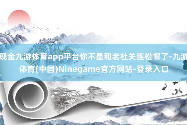 现金九游体育app平台你不是和老杜关连松懈了-九游体育(中国)Ninegame官方网站-登录入口