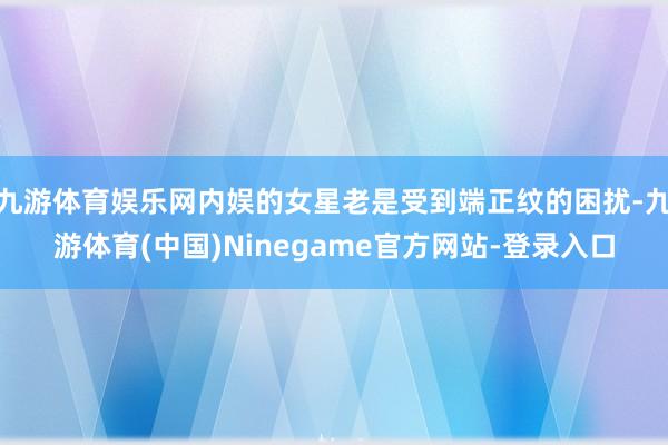 九游体育娱乐网内娱的女星老是受到端正纹的困扰-九游体育(中国)Ninegame官方网站-登录入口