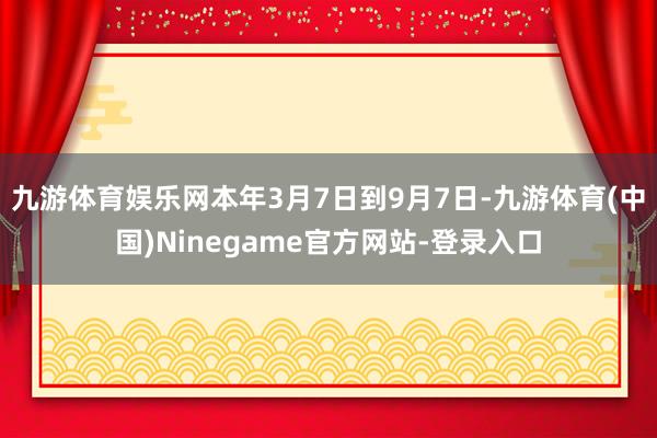九游体育娱乐网本年3月7日到9月7日-九游体育(中国)Ninegame官方网站-登录入口