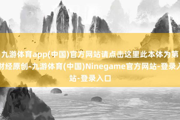 九游体育app(中国)官方网站请点击这里此本体为第一财经原创-九游体育(中国)Ninegame官方网站-登录入口