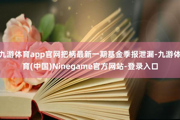 九游体育app官网把柄最新一期基金季报泄漏-九游体育(中国)Ninegame官方网站-登录入口