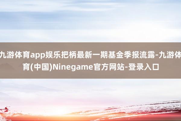 九游体育app娱乐把柄最新一期基金季报流露-九游体育(中国)Ninegame官方网站-登录入口