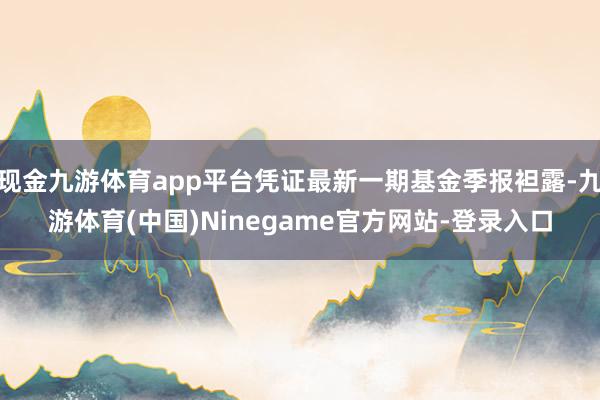 现金九游体育app平台凭证最新一期基金季报袒露-九游体育(中国)Ninegame官方网站-登录入口