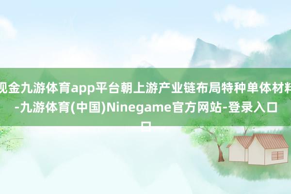 现金九游体育app平台朝上游产业链布局特种单体材料-九游体育(中国)Ninegame官方网站-登录入口