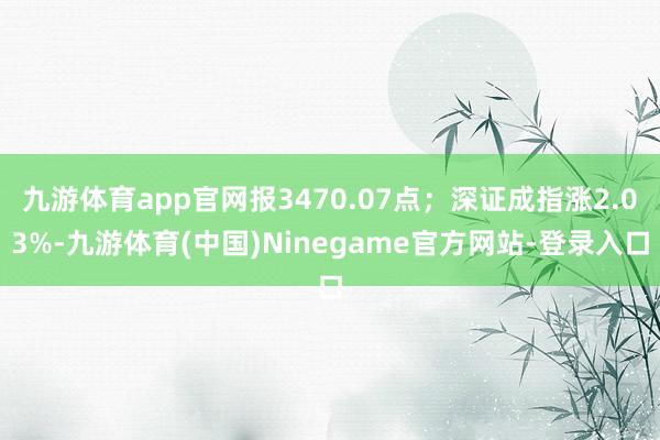 九游体育app官网报3470.07点；深证成指涨2.03%-九游体育(中国)Ninegame官方网站-登录入口