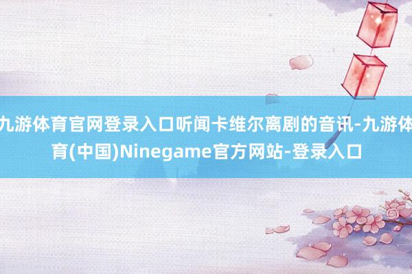 九游体育官网登录入口听闻卡维尔离剧的音讯-九游体育(中国)Ninegame官方网站-登录入口