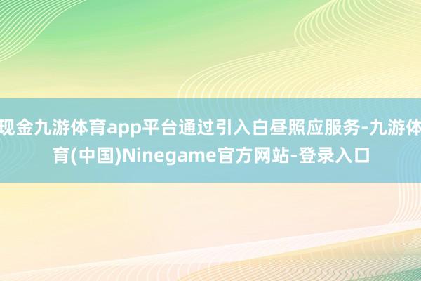 现金九游体育app平台通过引入白昼照应服务-九游体育(中国)Ninegame官方网站-登录入口