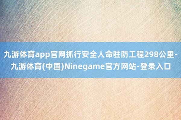 九游体育app官网抓行安全人命驻防工程298公里-九游体育(中国)Ninegame官方网站-登录入口