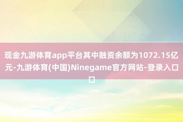 现金九游体育app平台其中融资余额为1072.15亿元-九游体育(中国)Ninegame官方网站-登录入口