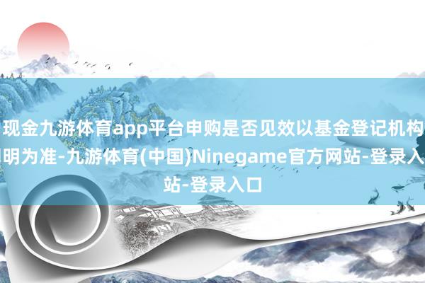 现金九游体育app平台申购是否见效以基金登记机构阐明为准-九游体育(中国)Ninegame官方网站-登录入口
