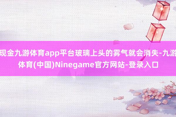 现金九游体育app平台玻璃上头的雾气就会消失-九游体育(中国)Ninegame官方网站-登录入口