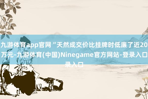九游体育app官网“天然成交价比挂牌时低廉了近20万元-九游体育(中国)Ninegame官方网站-登录入口