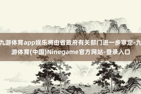 九游体育app娱乐将由省政府有关部门进一步审定-九游体育(中国)Ninegame官方网站-登录入口