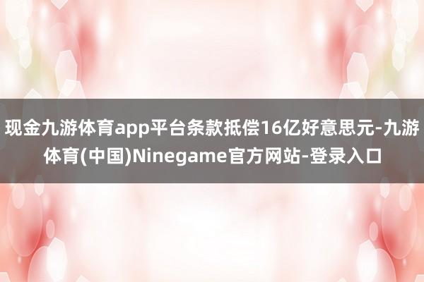 现金九游体育app平台条款抵偿16亿好意思元-九游体育(中国)Ninegame官方网站-登录入口