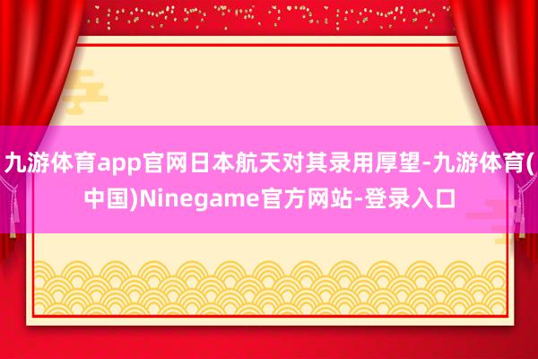 九游体育app官网日本航天对其录用厚望-九游体育(中国)Ninegame官方网站-登录入口