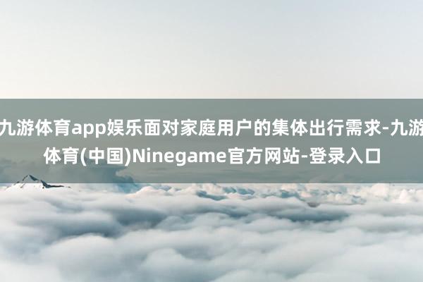 九游体育app娱乐面对家庭用户的集体出行需求-九游体育(中国)Ninegame官方网站-登录入口