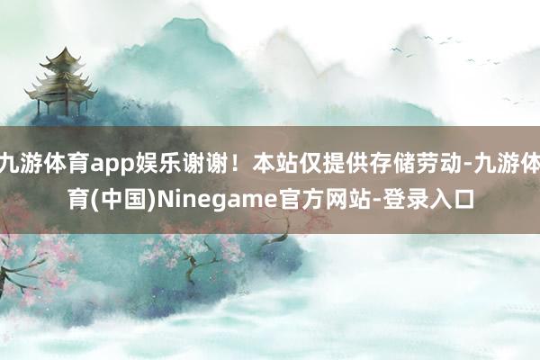 九游体育app娱乐谢谢！本站仅提供存储劳动-九游体育(中国)Ninegame官方网站-登录入口