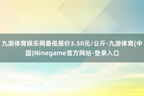 九游体育娱乐网最低报价3.50元/公斤-九游体育(中国)Ninegame官方网站-登录入口