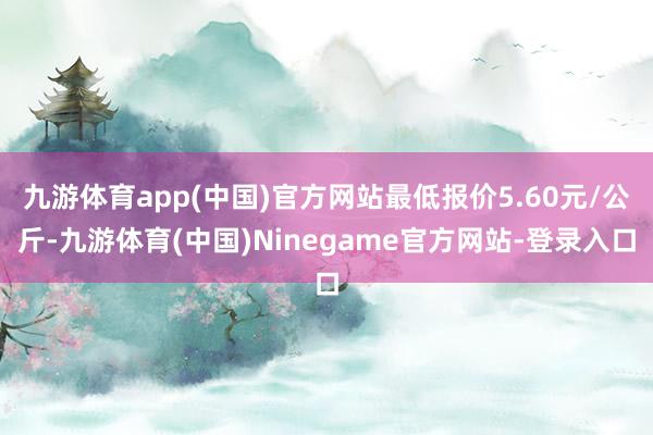 九游体育app(中国)官方网站最低报价5.60元/公斤-九游体育(中国)Ninegame官方网站-登录入口