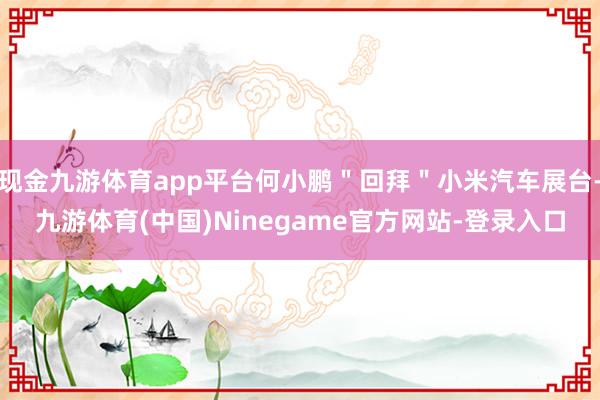 现金九游体育app平台何小鹏"回拜"小米汽车展台-九游体育(中国)Ninegame官方网站-登录入口