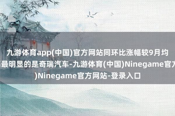 九游体育app(中国)官方网站同环比涨幅较9月均普及明显;涨幅最明显的是奇瑞汽车-九游体育(中国)Ninegame官方网站-登录入口